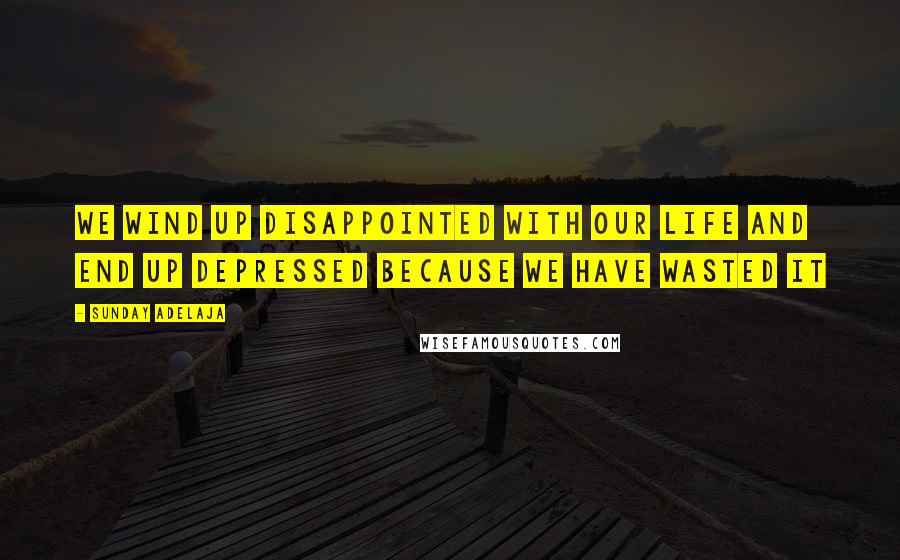 Sunday Adelaja Quotes: We wind up disappointed with our life and end up depressed because we have wasted it