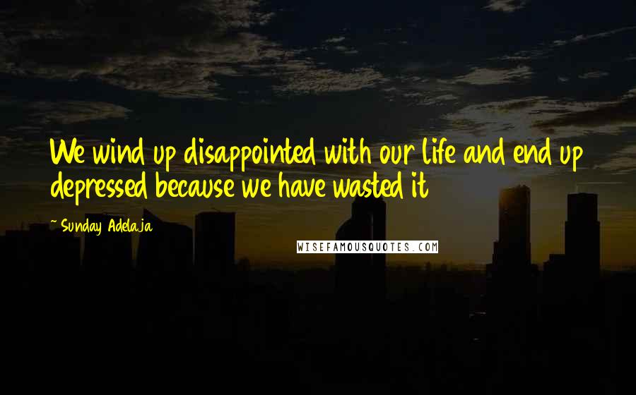 Sunday Adelaja Quotes: We wind up disappointed with our life and end up depressed because we have wasted it