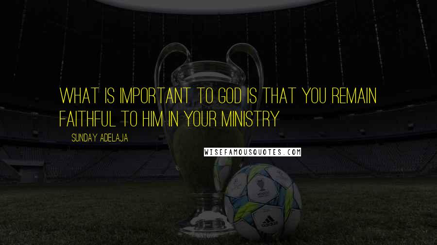 Sunday Adelaja Quotes: What is important to God is that you remain faithful to Him in your ministry