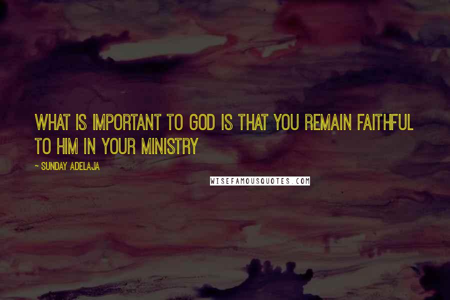 Sunday Adelaja Quotes: What is important to God is that you remain faithful to Him in your ministry