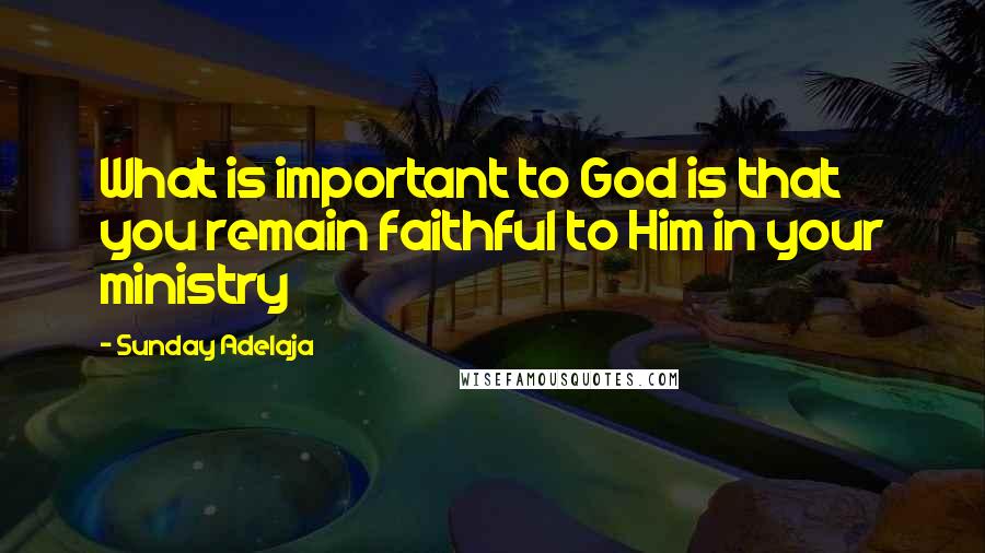 Sunday Adelaja Quotes: What is important to God is that you remain faithful to Him in your ministry