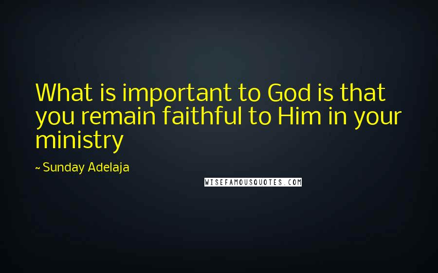 Sunday Adelaja Quotes: What is important to God is that you remain faithful to Him in your ministry