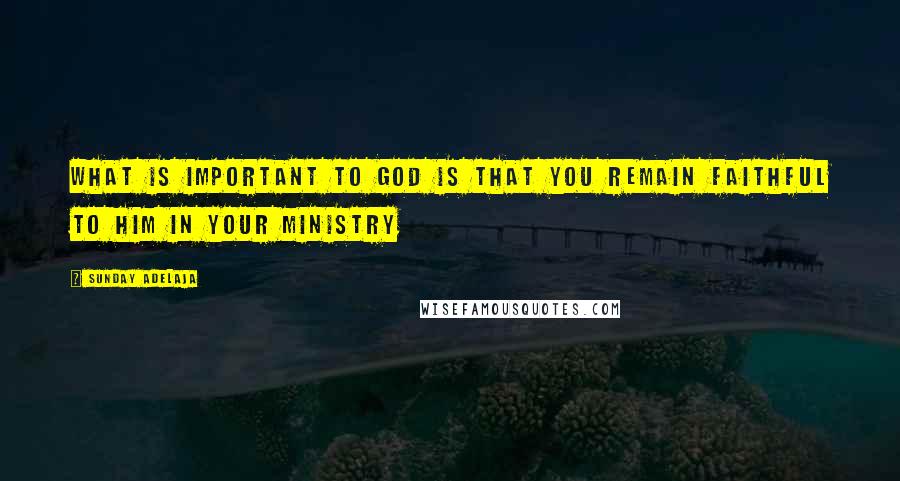 Sunday Adelaja Quotes: What is important to God is that you remain faithful to Him in your ministry