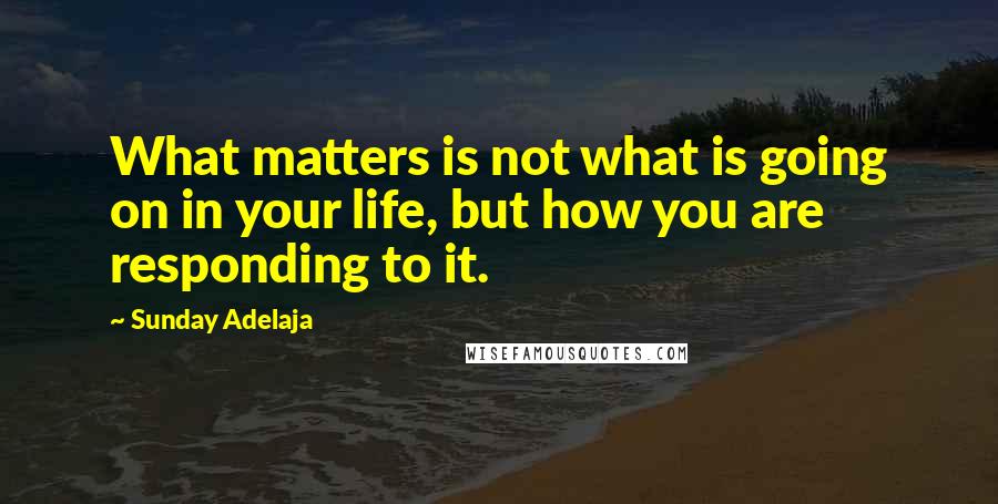 Sunday Adelaja Quotes: What matters is not what is going on in your life, but how you are responding to it.