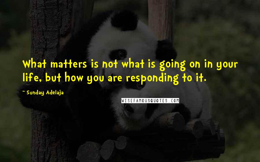 Sunday Adelaja Quotes: What matters is not what is going on in your life, but how you are responding to it.