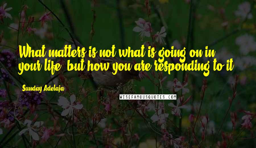 Sunday Adelaja Quotes: What matters is not what is going on in your life, but how you are responding to it.