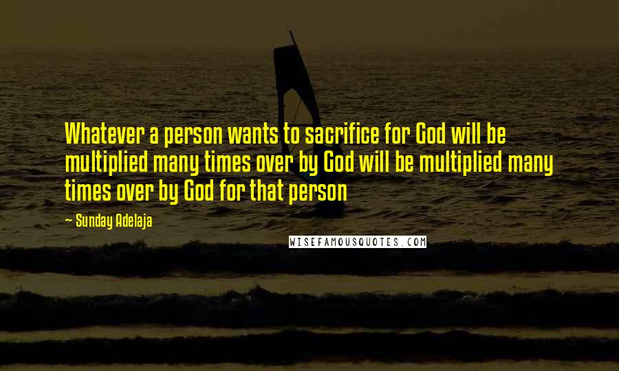 Sunday Adelaja Quotes: Whatever a person wants to sacrifice for God will be multiplied many times over by God will be multiplied many times over by God for that person