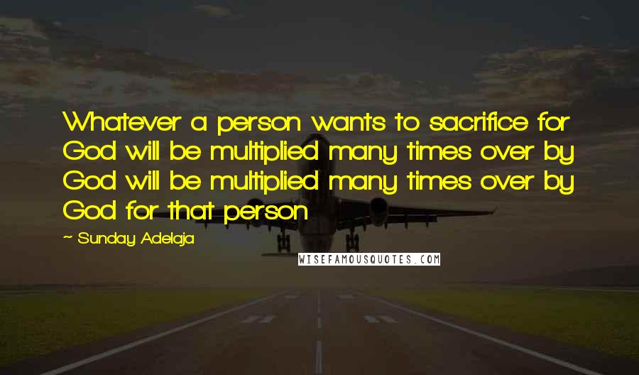 Sunday Adelaja Quotes: Whatever a person wants to sacrifice for God will be multiplied many times over by God will be multiplied many times over by God for that person