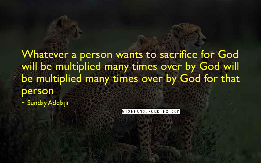 Sunday Adelaja Quotes: Whatever a person wants to sacrifice for God will be multiplied many times over by God will be multiplied many times over by God for that person