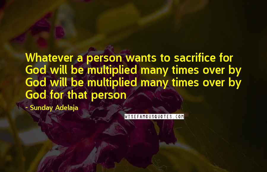 Sunday Adelaja Quotes: Whatever a person wants to sacrifice for God will be multiplied many times over by God will be multiplied many times over by God for that person