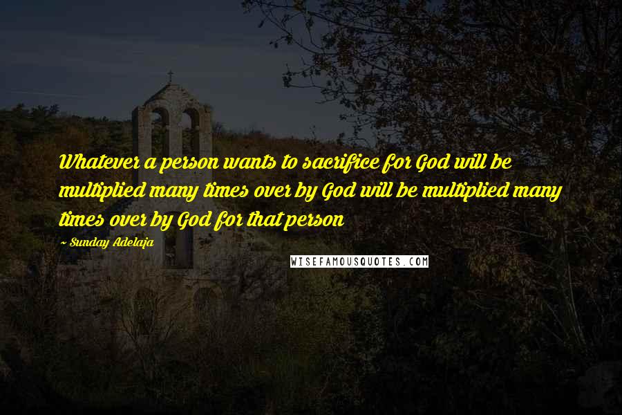Sunday Adelaja Quotes: Whatever a person wants to sacrifice for God will be multiplied many times over by God will be multiplied many times over by God for that person