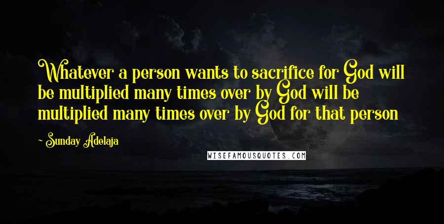 Sunday Adelaja Quotes: Whatever a person wants to sacrifice for God will be multiplied many times over by God will be multiplied many times over by God for that person
