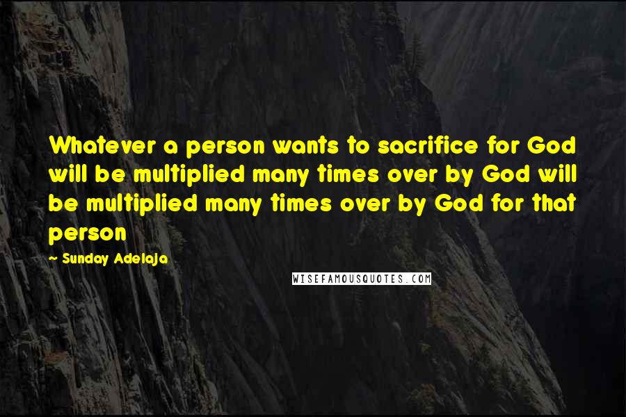 Sunday Adelaja Quotes: Whatever a person wants to sacrifice for God will be multiplied many times over by God will be multiplied many times over by God for that person