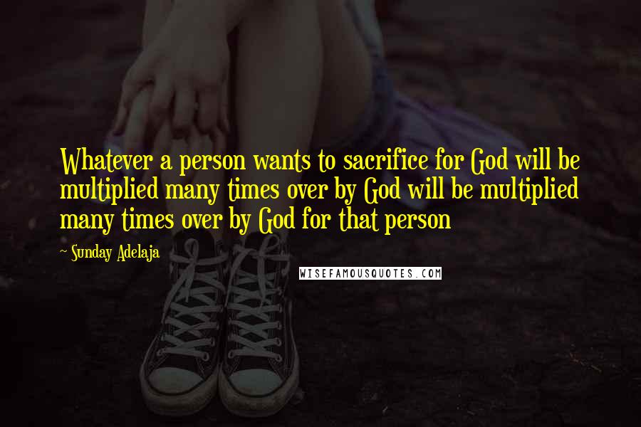 Sunday Adelaja Quotes: Whatever a person wants to sacrifice for God will be multiplied many times over by God will be multiplied many times over by God for that person