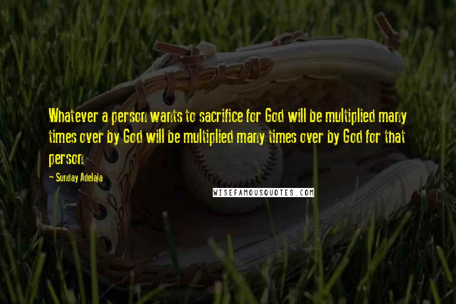 Sunday Adelaja Quotes: Whatever a person wants to sacrifice for God will be multiplied many times over by God will be multiplied many times over by God for that person