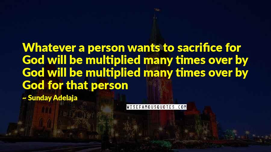 Sunday Adelaja Quotes: Whatever a person wants to sacrifice for God will be multiplied many times over by God will be multiplied many times over by God for that person