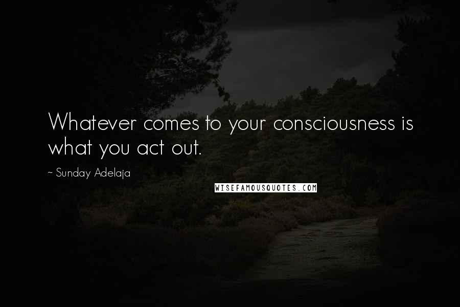 Sunday Adelaja Quotes: Whatever comes to your consciousness is what you act out.