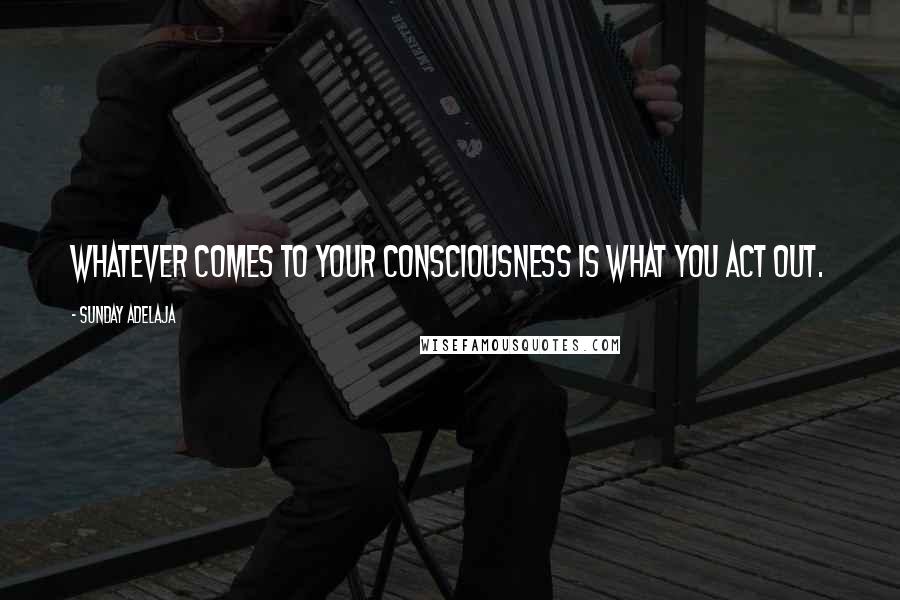 Sunday Adelaja Quotes: Whatever comes to your consciousness is what you act out.