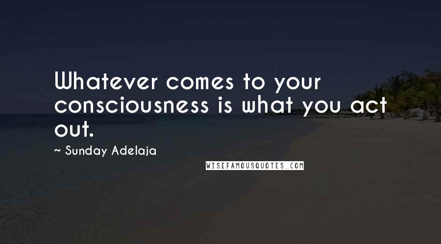 Sunday Adelaja Quotes: Whatever comes to your consciousness is what you act out.