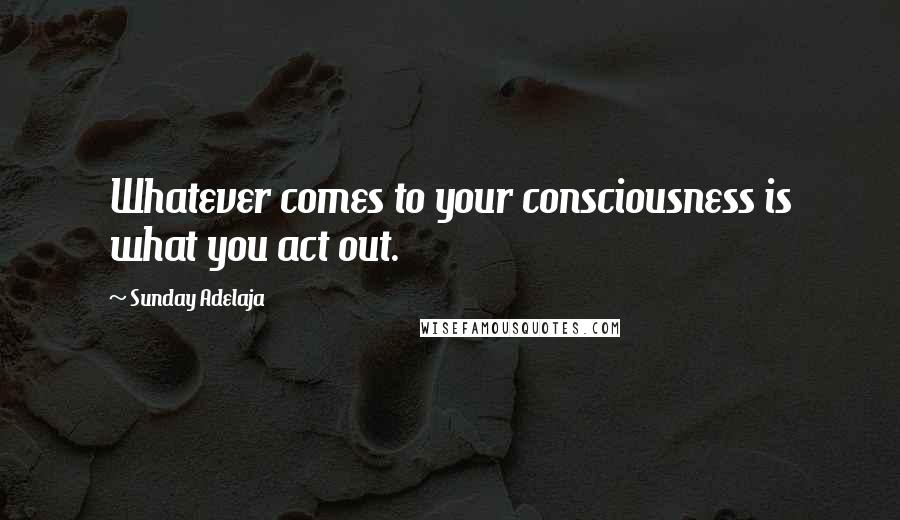 Sunday Adelaja Quotes: Whatever comes to your consciousness is what you act out.