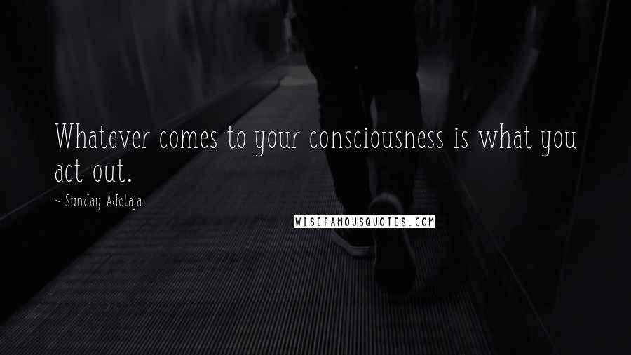 Sunday Adelaja Quotes: Whatever comes to your consciousness is what you act out.