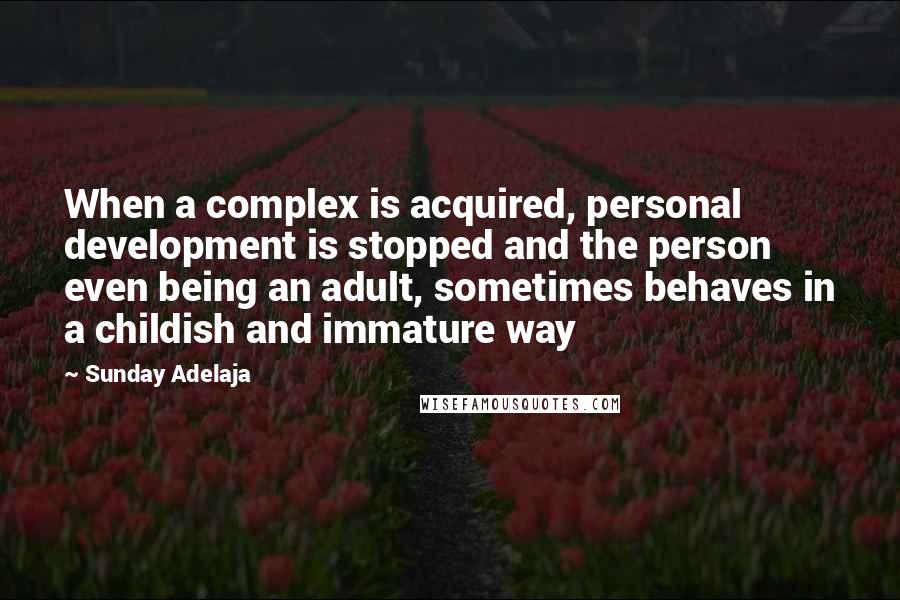 Sunday Adelaja Quotes: When a complex is acquired, personal development is stopped and the person even being an adult, sometimes behaves in a childish and immature way