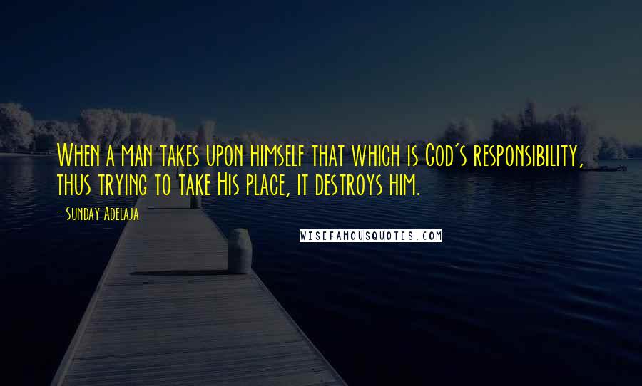 Sunday Adelaja Quotes: When a man takes upon himself that which is God's responsibility, thus trying to take His place, it destroys him.