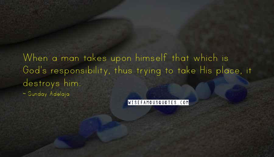Sunday Adelaja Quotes: When a man takes upon himself that which is God's responsibility, thus trying to take His place, it destroys him.