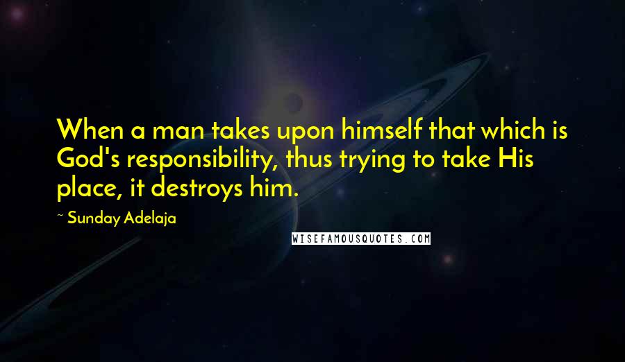 Sunday Adelaja Quotes: When a man takes upon himself that which is God's responsibility, thus trying to take His place, it destroys him.