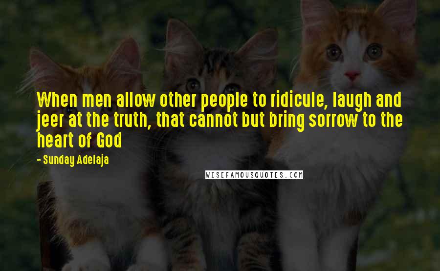 Sunday Adelaja Quotes: When men allow other people to ridicule, laugh and jeer at the truth, that cannot but bring sorrow to the heart of God