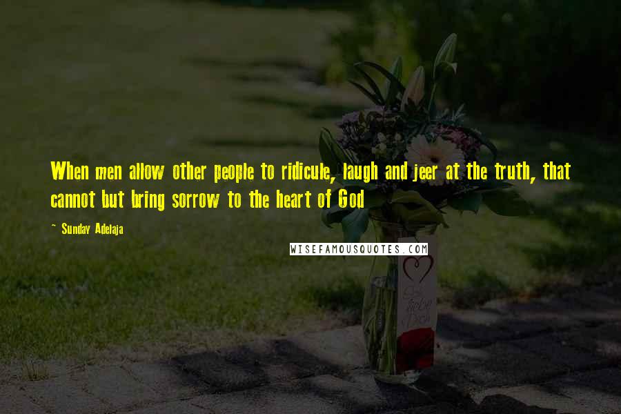Sunday Adelaja Quotes: When men allow other people to ridicule, laugh and jeer at the truth, that cannot but bring sorrow to the heart of God