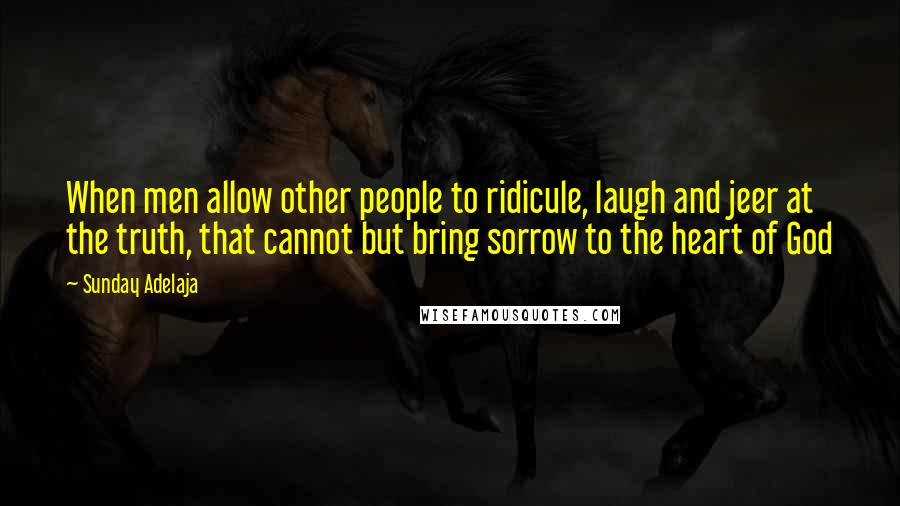 Sunday Adelaja Quotes: When men allow other people to ridicule, laugh and jeer at the truth, that cannot but bring sorrow to the heart of God