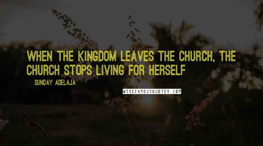Sunday Adelaja Quotes: When the kingdom leaves the church, the church stops living for herself