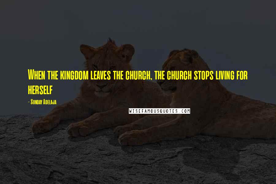 Sunday Adelaja Quotes: When the kingdom leaves the church, the church stops living for herself