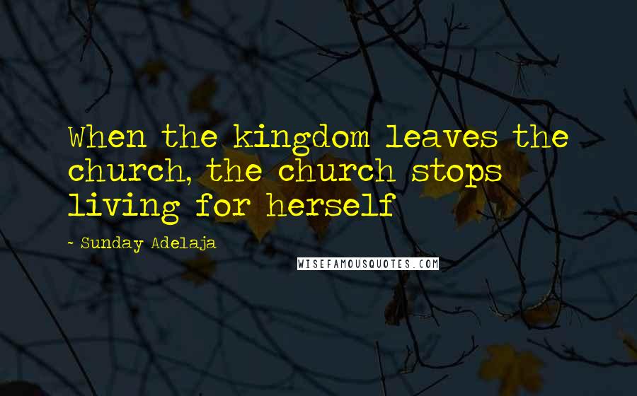 Sunday Adelaja Quotes: When the kingdom leaves the church, the church stops living for herself