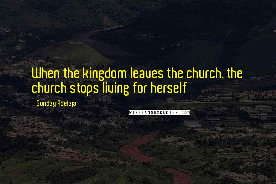 Sunday Adelaja Quotes: When the kingdom leaves the church, the church stops living for herself