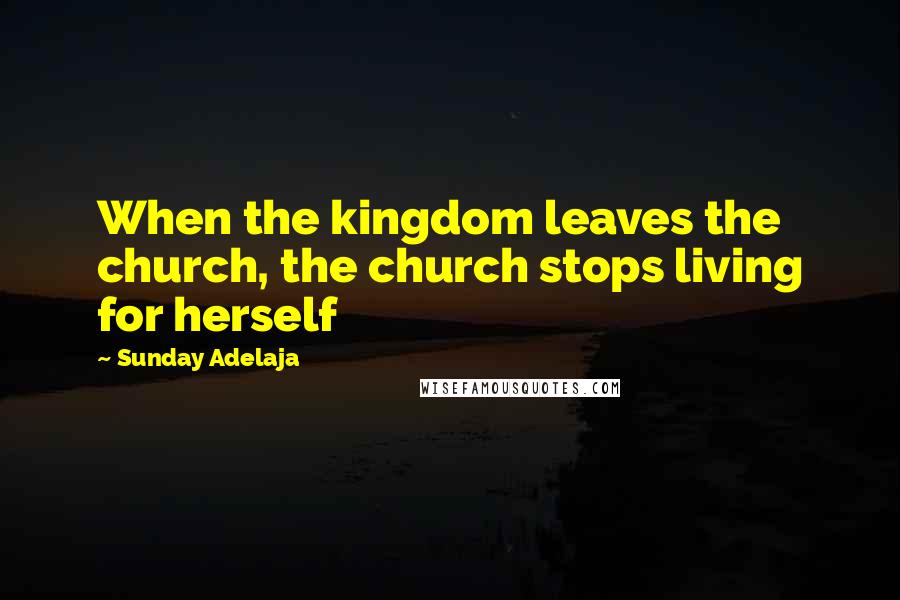 Sunday Adelaja Quotes: When the kingdom leaves the church, the church stops living for herself