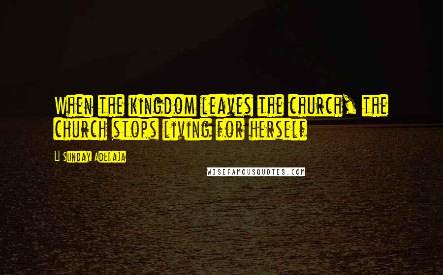 Sunday Adelaja Quotes: When the kingdom leaves the church, the church stops living for herself
