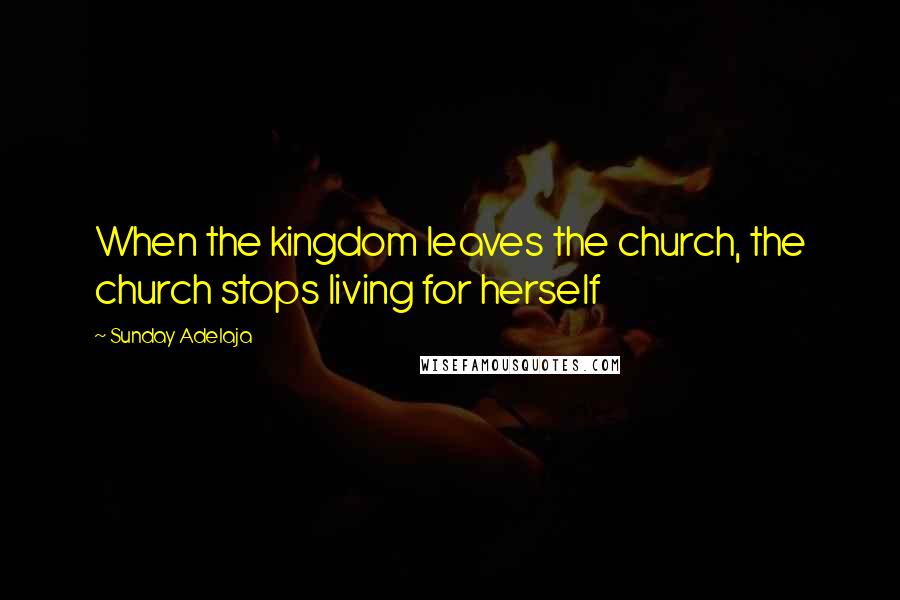 Sunday Adelaja Quotes: When the kingdom leaves the church, the church stops living for herself