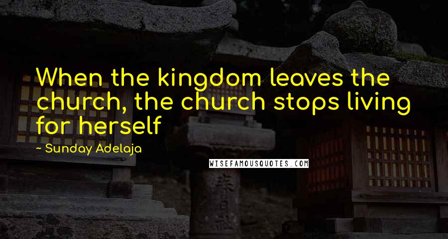 Sunday Adelaja Quotes: When the kingdom leaves the church, the church stops living for herself