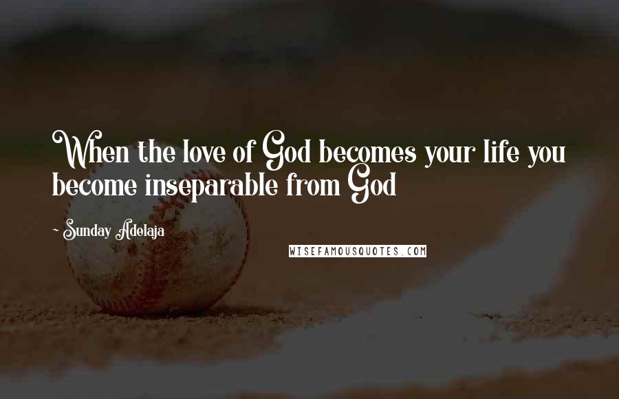 Sunday Adelaja Quotes: When the love of God becomes your life you become inseparable from God