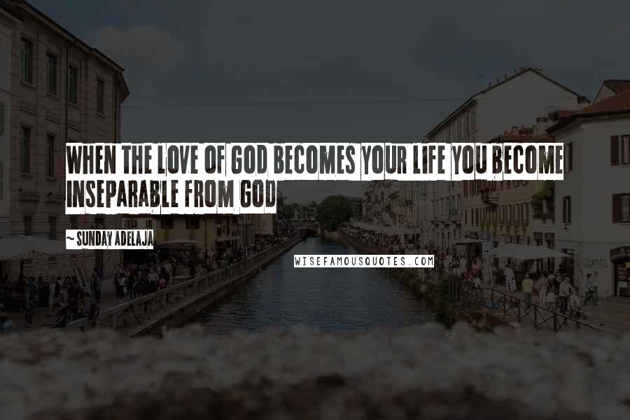Sunday Adelaja Quotes: When the love of God becomes your life you become inseparable from God