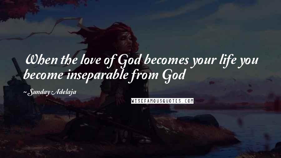 Sunday Adelaja Quotes: When the love of God becomes your life you become inseparable from God