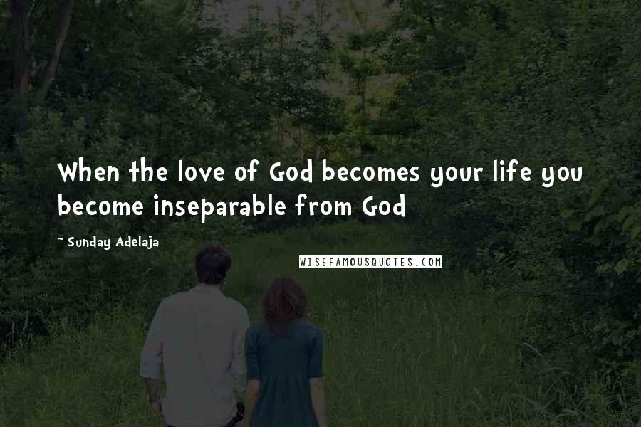 Sunday Adelaja Quotes: When the love of God becomes your life you become inseparable from God
