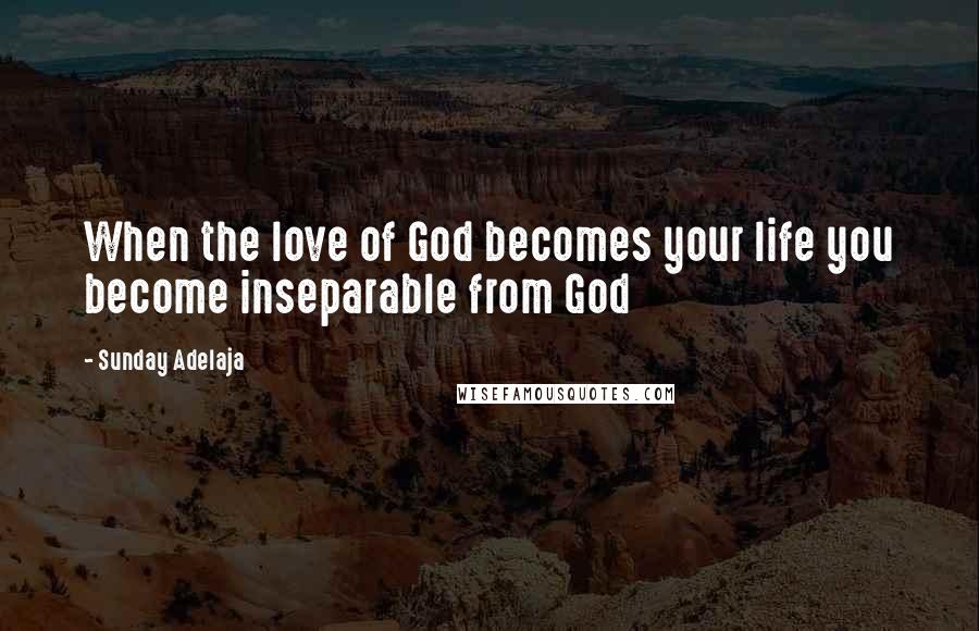 Sunday Adelaja Quotes: When the love of God becomes your life you become inseparable from God