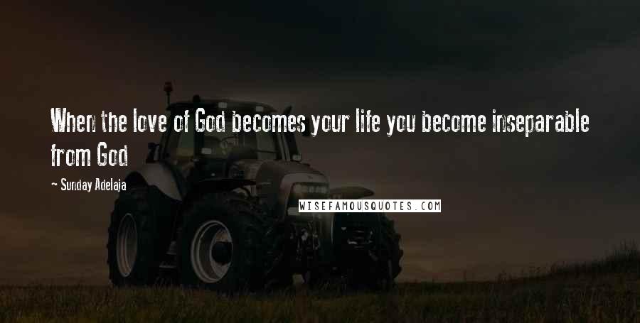 Sunday Adelaja Quotes: When the love of God becomes your life you become inseparable from God