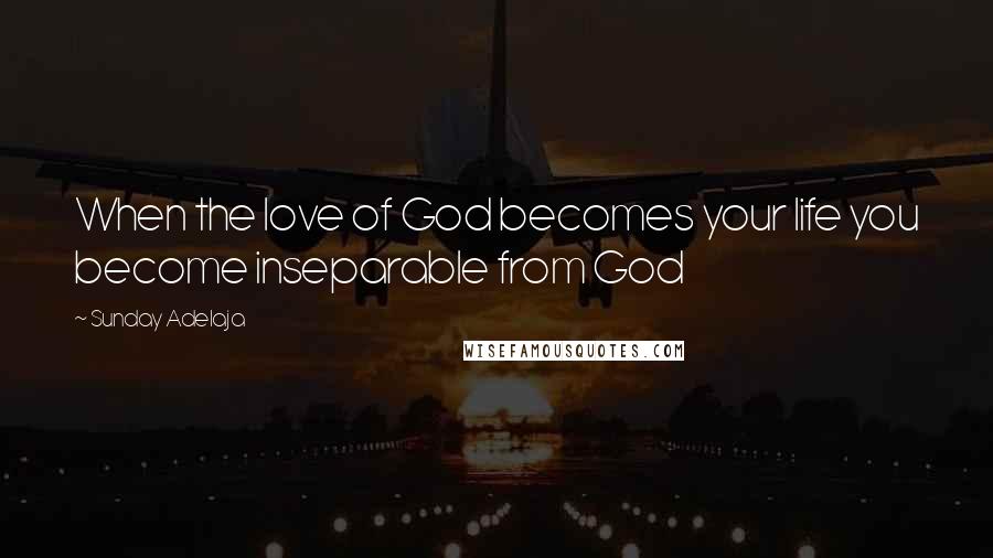 Sunday Adelaja Quotes: When the love of God becomes your life you become inseparable from God