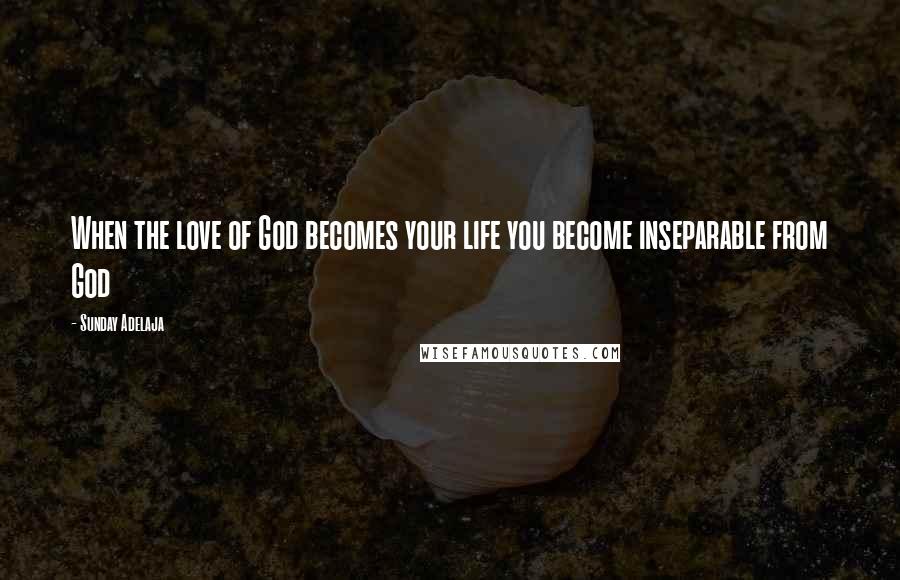 Sunday Adelaja Quotes: When the love of God becomes your life you become inseparable from God