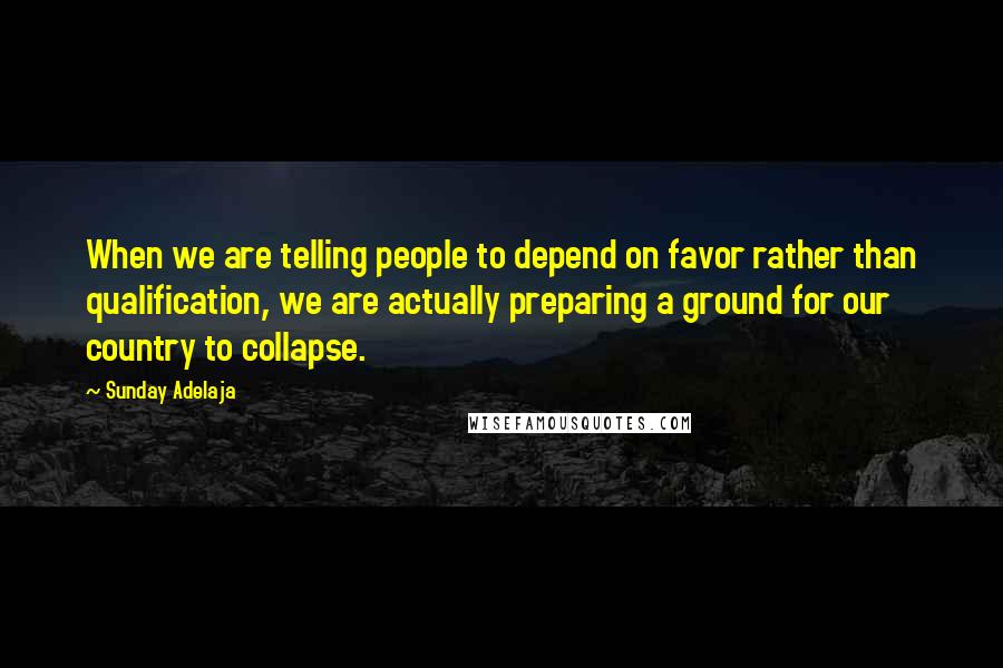 Sunday Adelaja Quotes: When we are telling people to depend on favor rather than qualification, we are actually preparing a ground for our country to collapse.