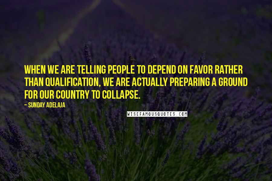 Sunday Adelaja Quotes: When we are telling people to depend on favor rather than qualification, we are actually preparing a ground for our country to collapse.